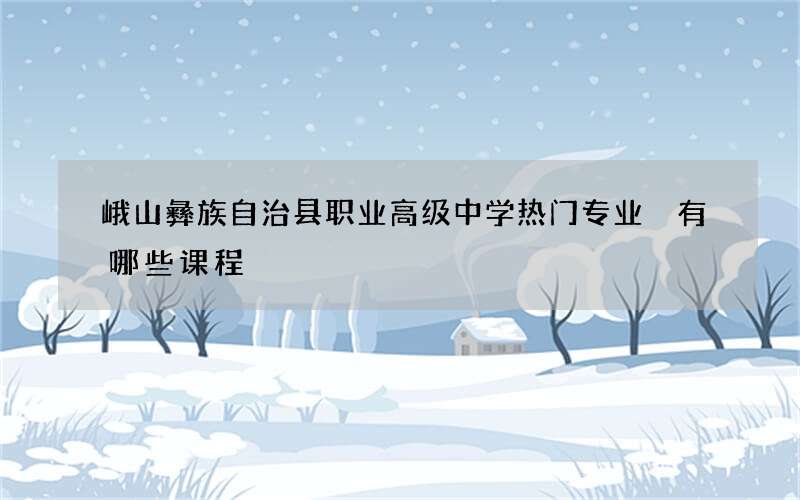 峨山彝族自治县职业高级中学热门专业 有哪些课程